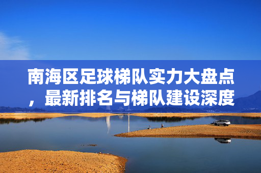 南海区足球梯队实力大盘点，最新排名与梯队建设深度解析，南海区足球梯队实力大盘点，最新排名与梯队建设解析