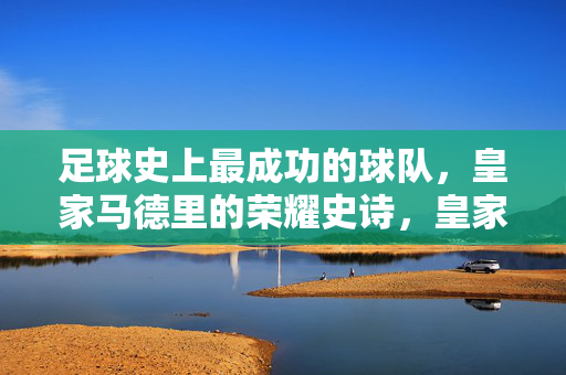 足球史上最成功的球队,皇家马德里的荣耀史诗,皇家马德里,足球史上最成功的荣耀史诗