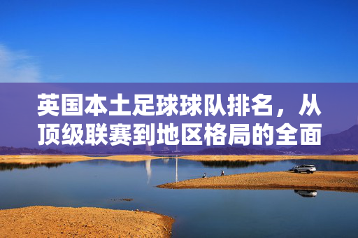 英国本土足球球队排名,从顶级联赛到地区格局的全面解析,英国本土足球球队排名,顶级联赛至地区格局全面解析