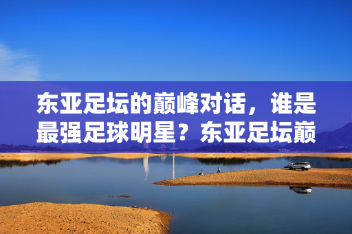 东亚足坛的巅峰对话，谁是最强足球明星？东亚足坛巅峰对话，谁是最强足球明星？