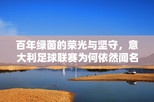 百年绿茵的荣光与坚守,意大利足球联赛为何依然闻名世界?百年荣光与坚守,意甲为何依然闻名世界?