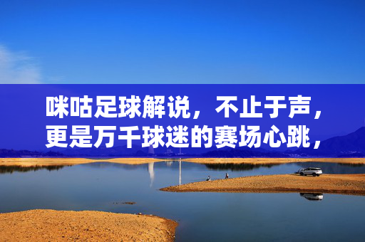 咪咕足球解说,不止于声,更是万千球迷的赛场心跳,咪咕足球解说,不止于声,万千球迷的赛场心跳