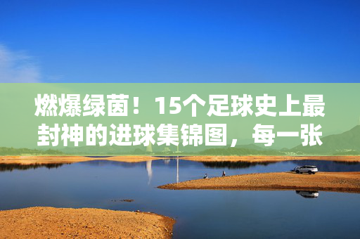 燃爆绿茵!15个足球史上最封神的进球集锦图,每一张都是心跳瞬间,足球史上最封神进球集锦图,张张都是心跳瞬间