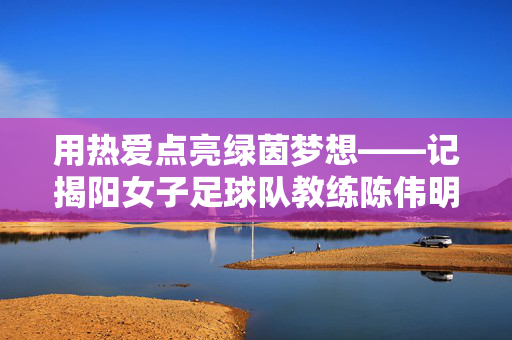 用热爱点亮绿茵梦想——记揭阳女子足球队教练陈伟明,陈伟明,用热爱点亮揭阳女足绿茵梦想