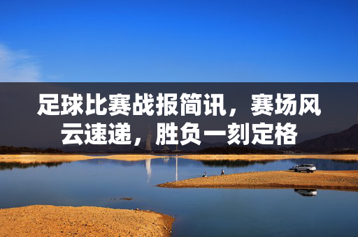 足球比赛战报简讯,赛场风云速递,胜负一刻定格