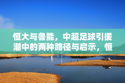 恒大与鲁能,中超足球引援潮中的两种路径与启示,恒大与鲁能,中超引援潮的两种路径启示