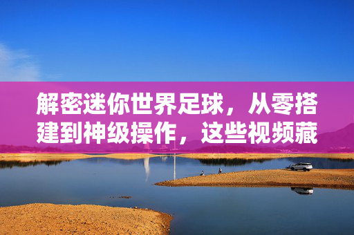 解密迷你世界足球,从零搭建到神级操作,这些视频藏着所有快乐密码,解密迷你世界足球,从零搭建到神级操作的快乐密码