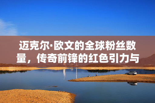 迈克尔·欧文的全球粉丝数量,传奇前锋的红色引力与时代记忆,迈克尔·欧文,红色引力下的全球粉丝与时代记忆