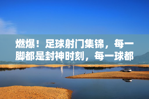 燃爆!足球射门集锦,每一脚都是封神时刻,每一球都是心跳加速!燃爆!足球射门集锦,封神时刻,心跳加速
