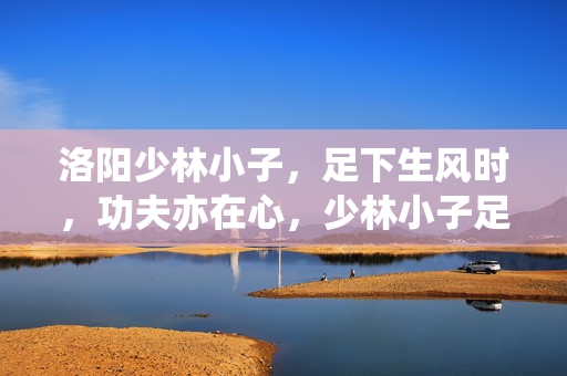 洛阳少林小子,足下生风时,功夫亦在心,少林小子足下生风,功夫亦在心