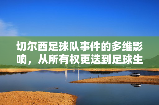 切尔西足球队事件的多维影响,从所有权更迭到足球生态的重塑,切尔西足球队事件的多维影响,从所有权更迭到足球生态重塑