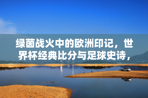 绿茵战火中的欧洲印记,世界杯经典比分与足球史诗,绿茵战火中的欧洲史诗,世界杯经典比分与足球印记