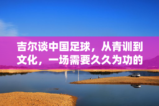 吉尔谈中国足球,从青训到文化,一场需要久久为功的系统重塑,中国足球系统重塑,吉尔谈青训到文化的久久为功