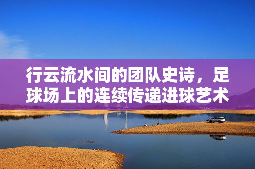 行云流水间的团队史诗,足球场上的连续传递进球艺术,行云流水间的团队史诗,足球连续传递进球艺术