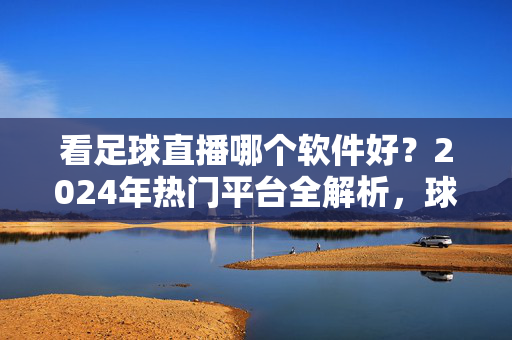看足球直播哪个软件好?2024年热门平台全解析,球迷必看,2024年热门足球直播软件全解析,球迷必看