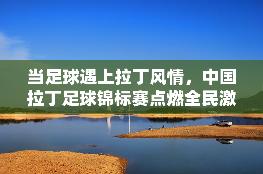 当足球遇上拉丁风情,中国拉丁足球锦标赛点燃全民激情,中国拉丁足球锦标赛,足球遇上拉丁风情,全民激情点燃