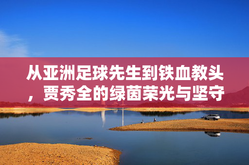 从亚洲足球先生到铁血教头,贾秀全的绿茵荣光与坚守,贾秀全,从亚洲先生到铁血教头的绿茵坚守