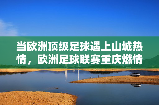 当欧洲顶级足球遇上山城热情,欧洲足球联赛重庆燃情启幕,欧洲顶级足球联赛重庆燃情启幕 山城热情共燃足球盛宴