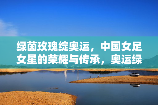 绿茵玫瑰绽奥运,中国女足女星的荣耀与传承,奥运绿茵绽玫瑰,中国女足的荣耀传承