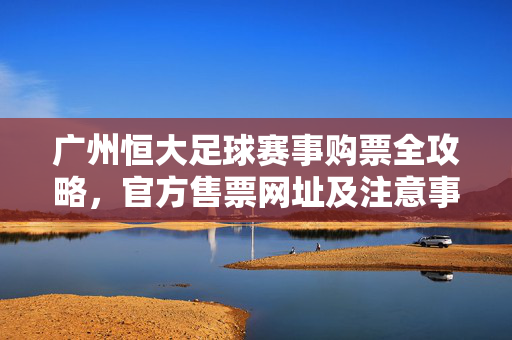 广州恒大足球赛事购票全攻略,官方售票网址及注意事项,广州恒大足球赛事购票全攻略,官方网址及注意事项