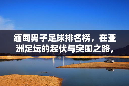 缅甸男子足球排名榜，在亚洲足坛的起伏与突围之路，缅甸足球亚洲排名榜，起伏与突围之路