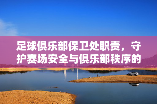 足球俱乐部保卫处职责，守护赛场安全与俱乐部秩序的坚实防线，足球俱乐部保卫处职责，筑牢赛场安全与秩序防线