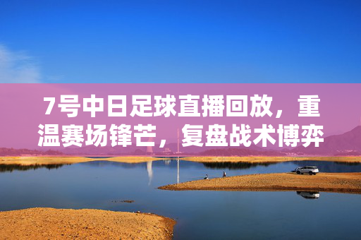 7号中日足球直播回放，重温赛场锋芒，复盘战术博弈，7号中日足球直播回放，重温锋芒，复盘战术博弈