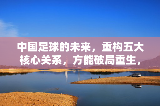 中国足球的未来,重构五大核心关系,方能破局重生,中国足球未来,重构五大核心关系,破局重生
