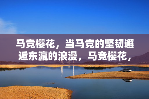 马竞樱花,当马竞的坚韧邂逅东瀛的浪漫,马竞樱花,坚韧邂逅东瀛浪漫