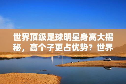 世界顶级足球明星身高大揭秘,高个子更占优势?世界顶级足球明星身高大揭秘,高个子更占优势?
