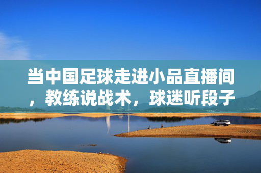 当中国足球走进小品直播间,教练说战术,球迷听段子,中国足球走进小品直播间,教练说战术,球迷听段子
