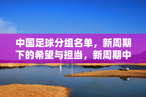 中国足球分组名单,新周期下的希望与担当,新周期中国足球分组名单,希望与担当的启程