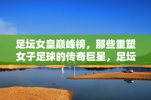 足坛女皇巅峰榜,那些重塑女子足球的传奇巨星,足坛女皇巅峰,重塑女子足球的传奇巨星