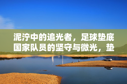 泥泞中的追光者,足球垫底国家队员的坚守与微光,垫底追光者,泥泞中的坚守与微光