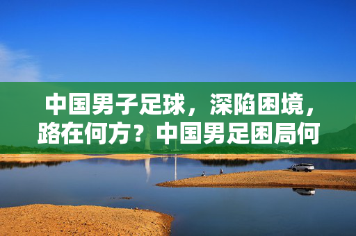 中国男子足球,深陷困境,路在何方?中国男足困局何解?