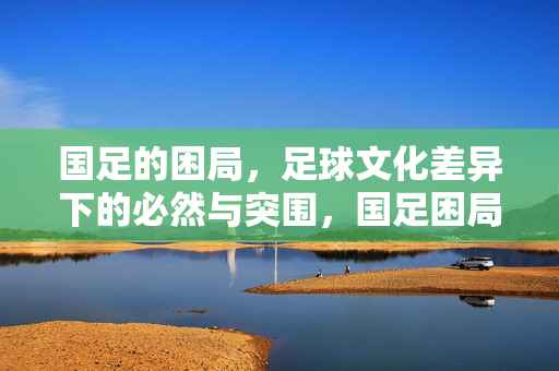 国足的困局,足球文化差异下的必然与突围,国足困局,足球文化差异下的必然与突围