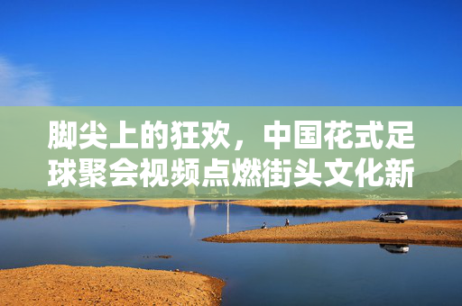 脚尖上的狂欢,中国花式足球聚会视频点燃街头文化新热潮,脚尖狂欢点燃街头文化新热潮