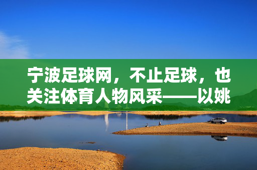 宁波足球网,不止足球,也关注体育人物风采——以姚明简历为例,宁波足球网,不止足球,展体育人物风采——姚明为例