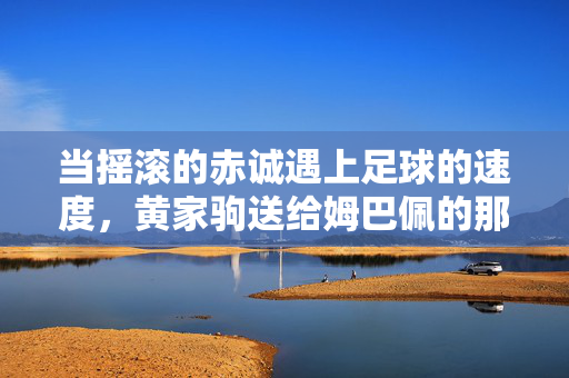 当摇滚的赤诚遇上足球的速度,黄家驹送给姆巴佩的那颗梦想球,摇滚赤诚遇足球速度,黄家驹送给姆巴佩的梦想球