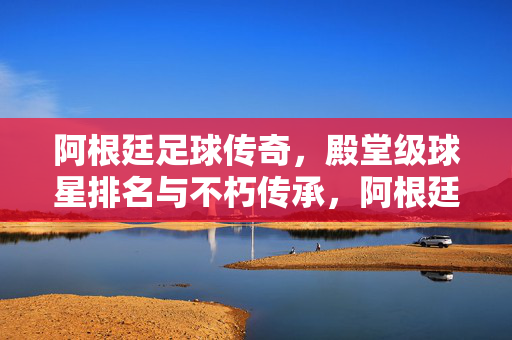 阿根廷足球传奇,殿堂级球星排名与不朽传承,阿根廷足球传奇,殿堂级球星排名与不朽传承