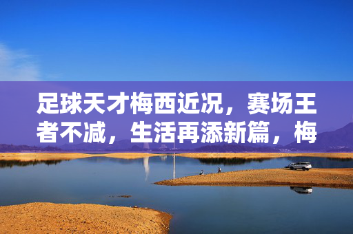足球天才梅西近况,赛场王者不减,生活再添新篇,梅西,赛场王者不减,生活再添新篇