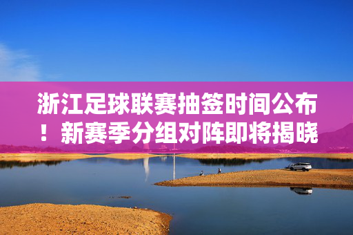 浙江足球联赛抽签时间公布!新赛季分组对阵即将揭晓,球迷期待值拉满,浙江足球联赛抽签时间公布 新赛季分组对阵引球迷期待