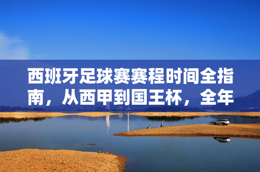 西班牙足球赛赛程时间全指南,从西甲到国王杯,全年精彩赛事一网打尽,西班牙足球全年赛程时间全指南