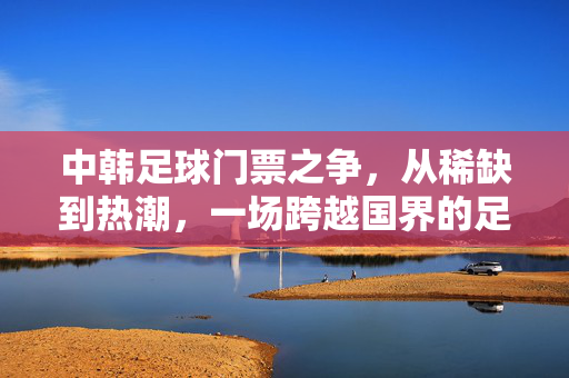 中韩足球门票之争，从稀缺到热潮，一场跨越国界的足球盛宴，中韩足球门票，从稀缺到热潮的跨界盛宴