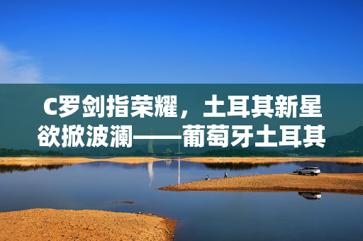 C罗剑指荣耀，土耳其新星欲掀波澜——葡萄牙土耳其焦点对决前瞻，C罗剑指荣耀，土耳其新星欲掀波澜——葡土焦点对决前瞻