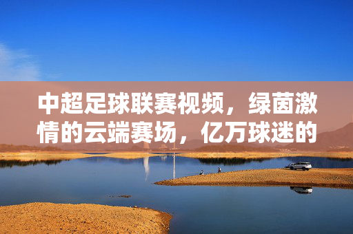 中超足球联赛视频，绿茵激情的云端赛场，亿万球迷的视觉盛宴，中超足球联赛视频，绿茵激情云端赛场，亿万球迷视觉盛宴