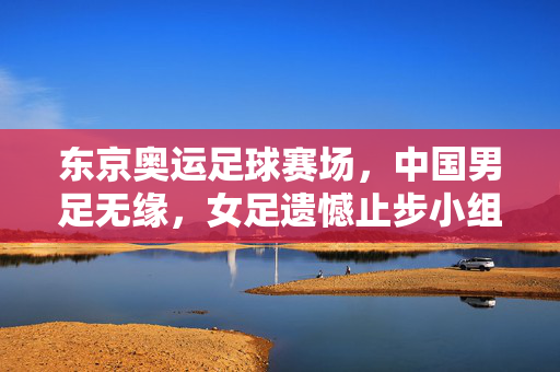 东京奥运足球赛场,中国男足无缘,女足遗憾止步小组赛,东京奥运足球赛,中国男足无缘,女足止步小组赛
