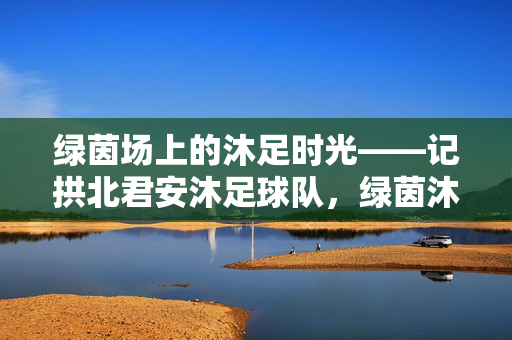 绿茵场上的沐足时光——记拱北君安沐足球队,绿茵沐足时光,拱北君安球队记