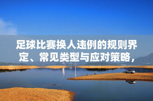 足球比赛换人违例的规则界定、常见类型与应对策略,足球比赛换人违例,规则界定、常见类型与应对策略