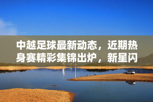 中越足球最新动态,近期热身赛精彩集锦出炉,新星闪耀引关注,中越足球热身赛精彩集锦 新星闪耀引关注